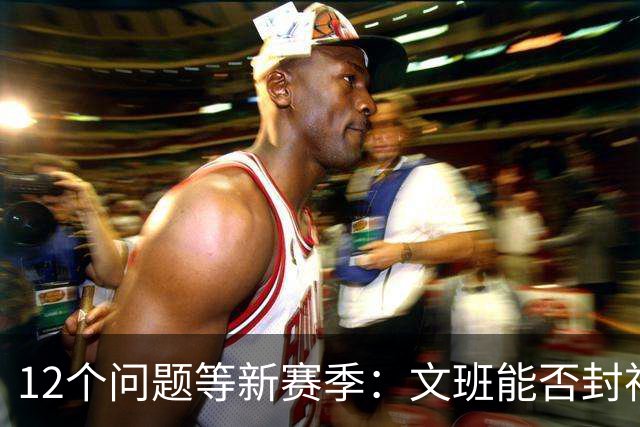 12个问题等新赛季：文班能否封神，尼克斯合同隐患多大